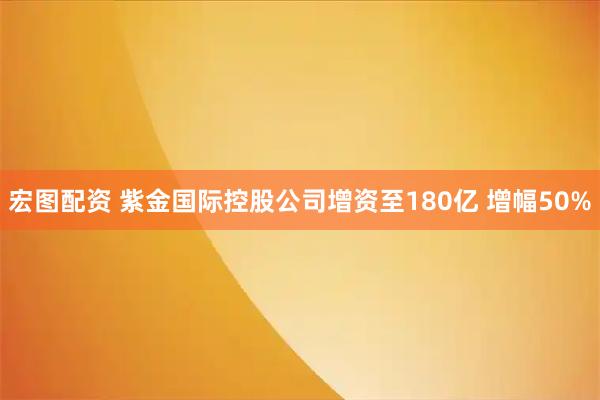 宏图配资 紫金国际控股公司增资至180亿 增幅50%