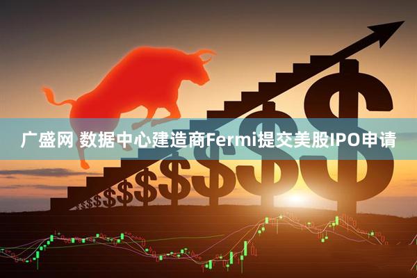 广盛网 数据中心建造商Fermi提交美股IPO申请
