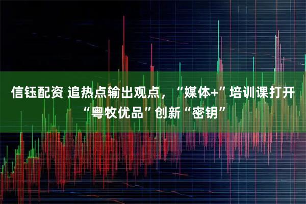 信钰配资 追热点输出观点，“媒体+”培训课打开“粤牧优品”创新“密钥”