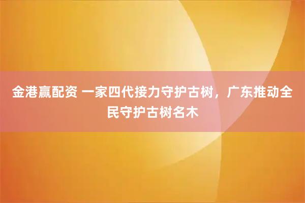 金港赢配资 一家四代接力守护古树，广东推动全民守护古树名木