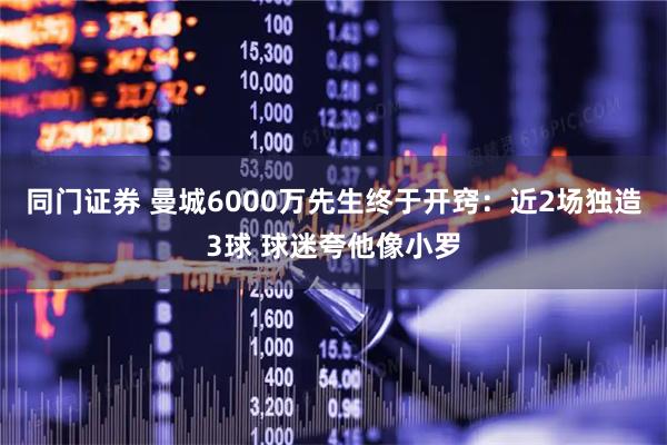 同门证券 曼城6000万先生终于开窍：近2场独造3球 球迷夸他像小罗