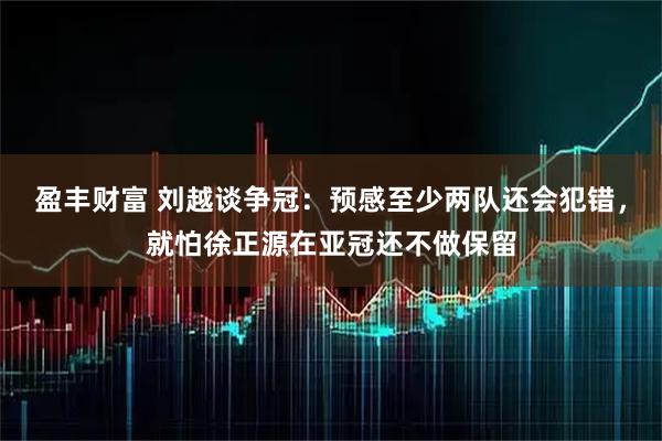 盈丰财富 刘越谈争冠：预感至少两队还会犯错，就怕徐正源在亚冠还不做保留