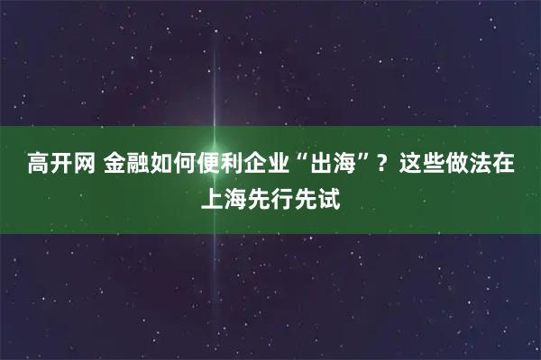 高开网 金融如何便利企业“出海”？这些做法在上海先行先试