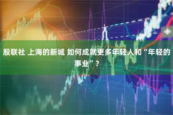 股联社 上海的新城 如何成就更多年轻人和“年轻的事业”？