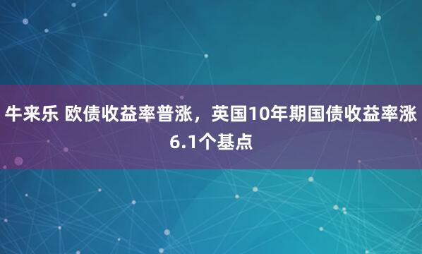 牛来乐 欧债收益率普涨，英国10年期国债收益率涨6.1个基点