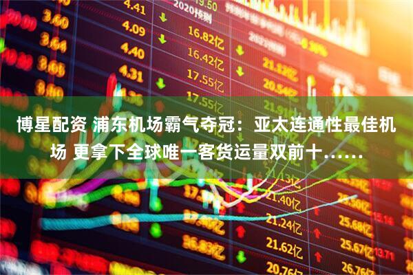 博星配资 浦东机场霸气夺冠：亚太连通性最佳机场 更拿下全球唯一客货运量双前十……