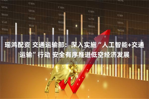 瑶鸿配资 交通运输部：深入实施“人工智能+交通运输”行动 安全有序推进低空经济发展
