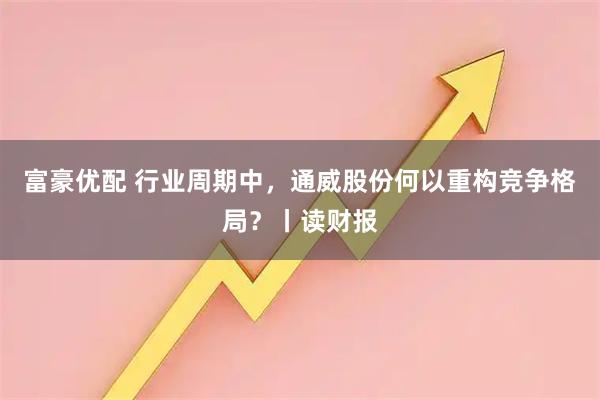 富豪优配 行业周期中，通威股份何以重构竞争格局？丨读财报