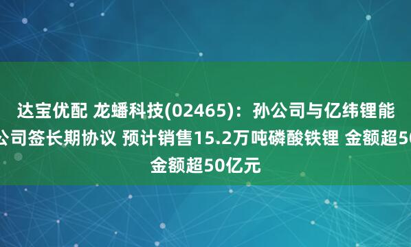 达宝优配 龙蟠科技(02465)：孙公司与亿纬锂能关联公司签长期协议 预计销售15.2万吨磷酸铁锂 金额超50亿元