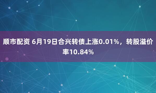 顺市配资 6月19日合兴转债上涨0.01%，转股溢价率10.84%