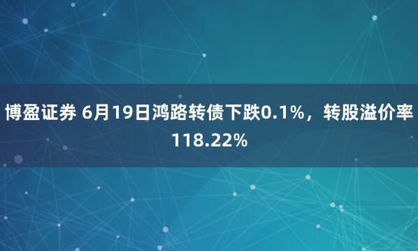 博盈证券 6月19日鸿路转债下跌0.1%，转股溢价率118.22%