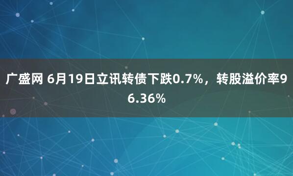 广盛网 6月19日立讯转债下跌0.7%，转股溢价率96.36%