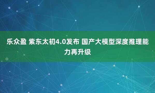 乐众盈 紫东太初4.0发布 国产大模型深度推理能力再升级
