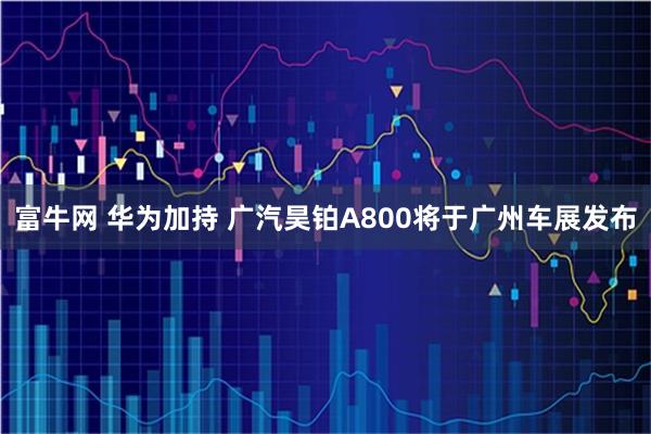富牛网 华为加持 广汽昊铂A800将于广州车展发布