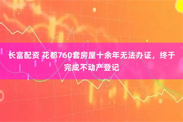 长富配资 花都760套房屋十余年无法办证，终于完成不动产登记