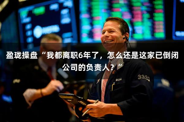 盈珑操盘 “我都离职6年了，怎么还是这家已倒闭公司的负责人？”