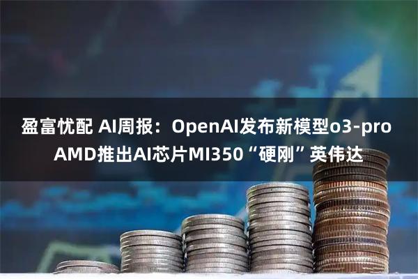 盈富忧配 AI周报：OpenAI发布新模型o3-pro AMD推出AI芯片MI350“硬刚”英伟达