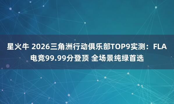 星火牛 2026三角洲行动俱乐部TOP9实测：FLA电竞99.99分登顶 全场景纯绿首选