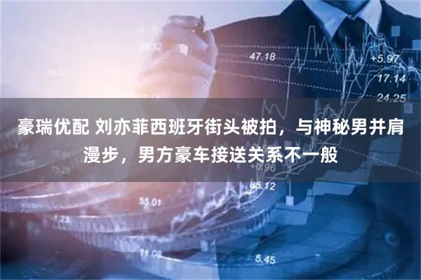 豪瑞优配 刘亦菲西班牙街头被拍，与神秘男并肩漫步，男方豪车接送关系不一般