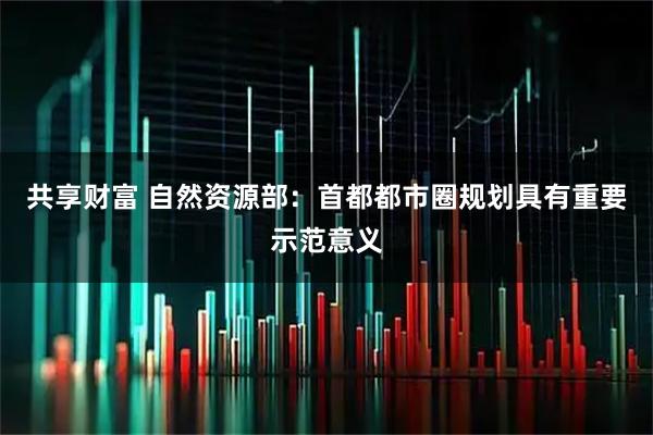 共享财富 自然资源部：首都都市圈规划具有重要示范意义