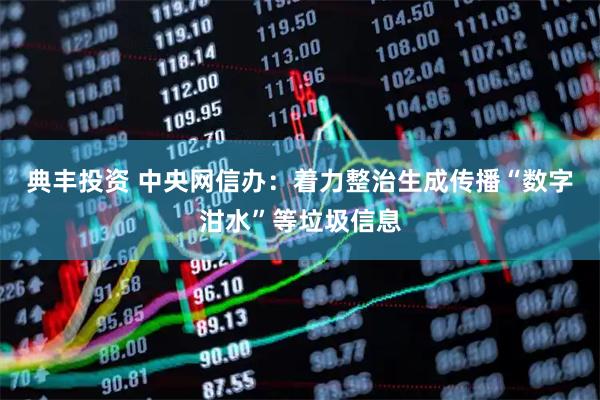 典丰投资 中央网信办：着力整治生成传播“数字泔水”等垃圾信息