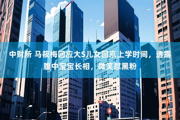 中财所 马筱梅回应大S儿女回京上学时间，透露腹中宝宝长相，微笑怼黑粉
