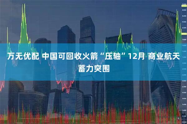 万无优配 中国可回收火箭“压轴”12月 商业航天蓄力突围