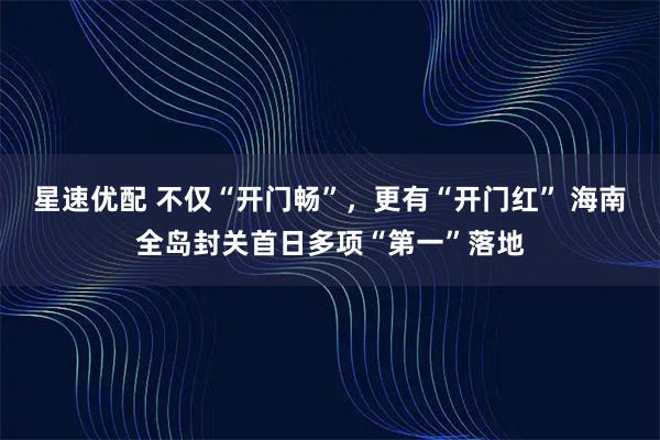 星速优配 不仅“开门畅”，更有“开门红” 海南全岛封关首日多项“第一”落地