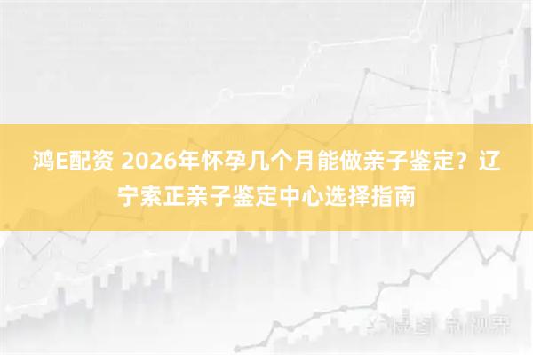 鸿E配资 2026年怀孕几个月能做亲子鉴定？辽宁索正亲子鉴定中心选择指南
