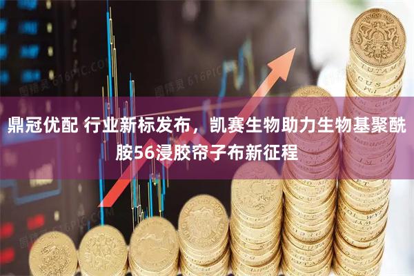 鼎冠优配 行业新标发布，凯赛生物助力生物基聚酰胺56浸胶帘子布新征程