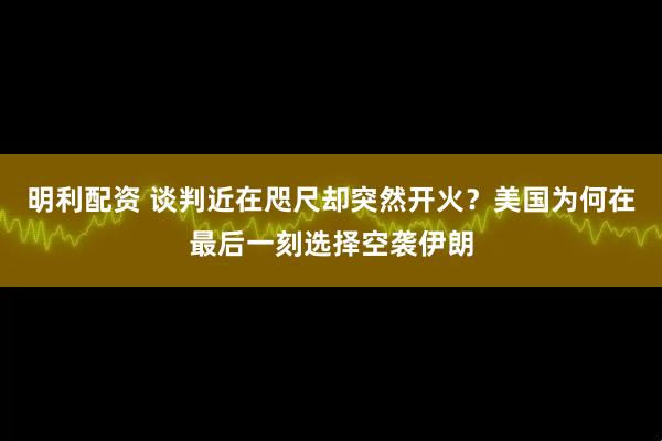明利配资 谈判近在咫尺却突然开火？美国为何在最后一刻选择空袭伊朗