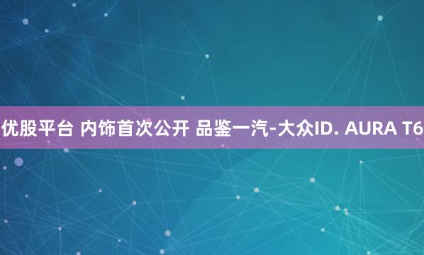 优股平台 内饰首次公开 品鉴一汽-大众ID. AURA T6